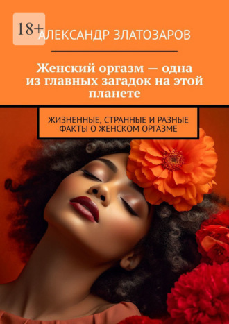 Александр Златозаров. Женский оргазм – одна из главных загадок на этой планете. Жизненные, странные и разные факты о женском оргазме