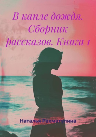 Наталья Юрьевна Рахматулина. В капле дождя. Сборник рассказов. Книга 1