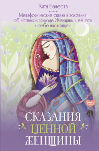 Катя Балеста. Сказания Ценной Женщины. Метафорические сказки и послания об истинной природе Женщины и её пути к себе настоящей