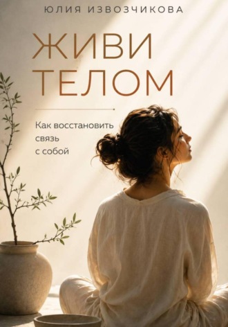 Юлия Извозчикова. ЖИВИ ТЕЛОМ. Как восстановить связь с собой