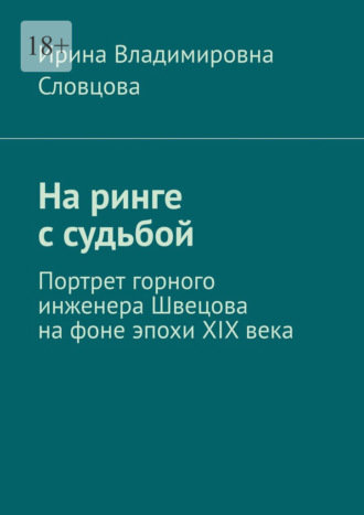 Ирина Владимировна Словцова. На ринге с судьбой. Портрет горного инженера Швецова на фоне эпохи XIX века