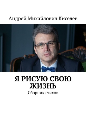 Андрей Михайлович Киселев. Я рисую свою жизнь. Сборник стихов