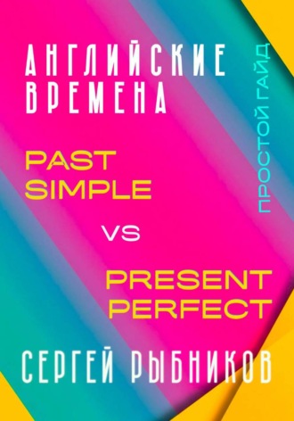 Сергей Рыбников. АНГЛИЙСКИЕ ВРЕМЕНА. Past Simple vs Present Perfect. Простой гайд с практическими упражнениями для быстрого изучения.