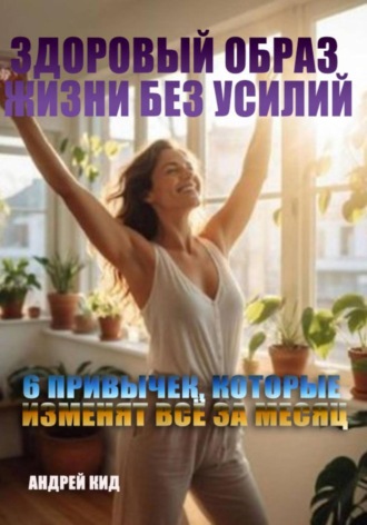 Андрей Кид. Здоровый образ жизни без усилий: 6 привычек, которые изменят всё за месяц