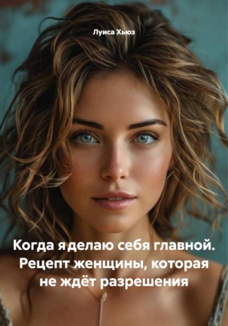 Луиса Хьюз. Когда я делаю себя главной. Рецепт женщины, которая не ждёт разрешения