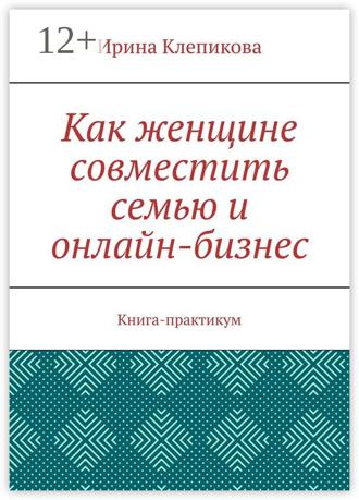 Ирина Клепикова. Как женщине совместить семью и онлайн-бизнес. Книга-практикум