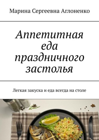 Марина Сергеевна Аглоненко. Аппетитная еда праздничного застолья. Легкая закуска и еда всегда на столе