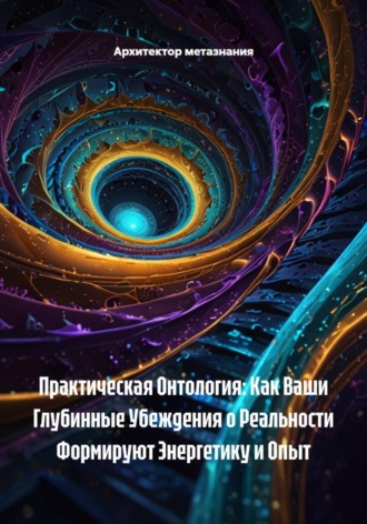 Архитектор метазнания. Практическая Онтология: Как Ваши Глубинные Убеждения о Реальности Формируют Энергетику и Опыт