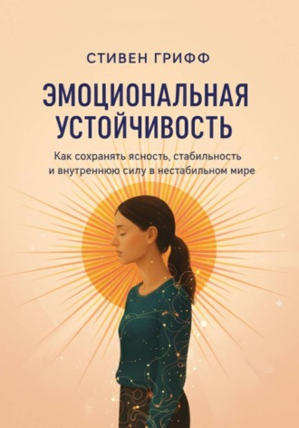 Стивен Грифф. Эмоциональная устойчивость. Как сохранять ясность, стабильность и внутреннюю силу в нестабильном мире