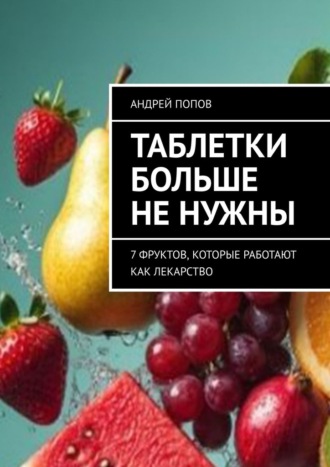 Андрей Попов. Таблетки больше не нужны. 7 фруктов, которые работают как лекарство