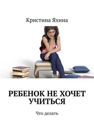 Кристина Яхина. Ребенок не хочет учиться. Что делать