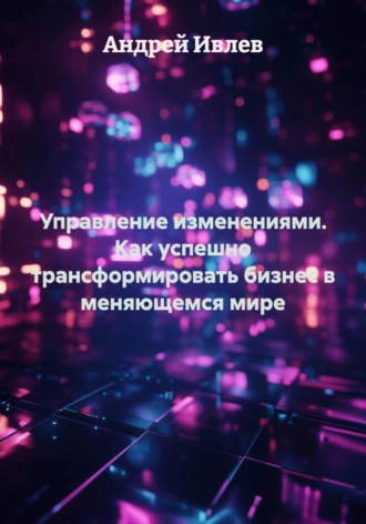 Андрей Геннадьевич Ивлев. Управление изменениями. Как успешно трансформировать бизнес в меняющемся мире