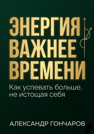 Александр Гончаров. Энергия важнее времени. Как успевать больше не истощая себя
