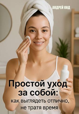 Андрей Кид. Простой уход за собой: как выглядеть отлично, не тратя время и деньги