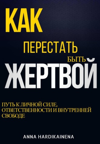 Anna Hardikainena. Как перестать быть жертвой: путь к личной силе, ответственности и внутренней свободе