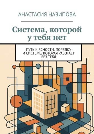 Анастасия Назипова. Система, которой у тебя нет. Путь к ясности, порядку и системе, которая работает без тебя
