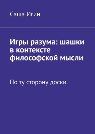 Саша Игин. Игры разума: шашки в контексте философской мысли. По ту сторону доски