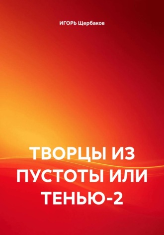 ИГОРЬ Михайлович Щербаков. ТВОРЦЫ ИЗ ПУСТОТЫ ИЛИ ТЕНЬЮ-2