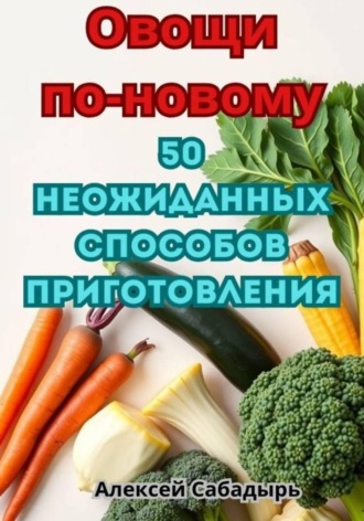 . Овощи по-новому: 50 неожиданных способов приготовления