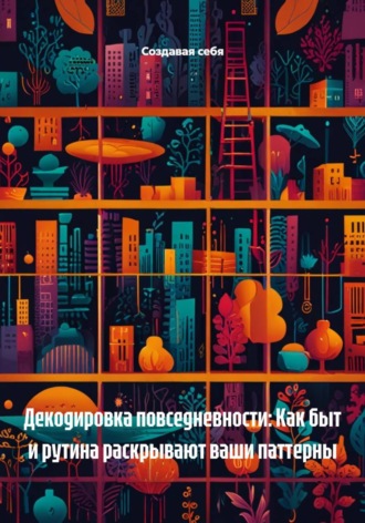 Создавая себя. Декодировка повседневности: Как быт и рутина раскрывают ваши паттерны