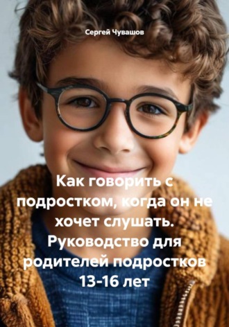 Сергей Чувашов. Как говорить с подростком, когда он не хочет слушать. Руководство для родителей подростков 13-16 лет