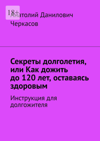 Анатолий Данилович Черкасов. Секреты долголетия, или Как дожить до 120 лет, оставаясь здоровым. Инструкция для долгожителя