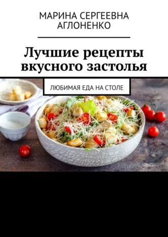Марина Сергеевна Аглоненко. Лучшие рецепты вкусного застолья. Любимая еда на столе