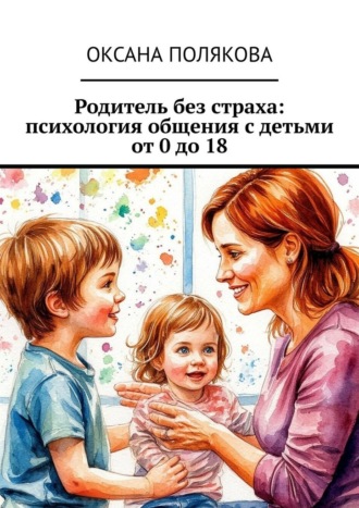 Оксана Полякова. Родитель без страха: психология общения с детьми от 0 до 18