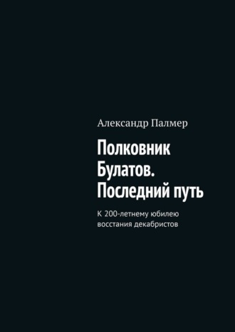 Александр Палмер. Полковник Булатов. Последний путь. К 200-летнему юбилею восстания декабристов