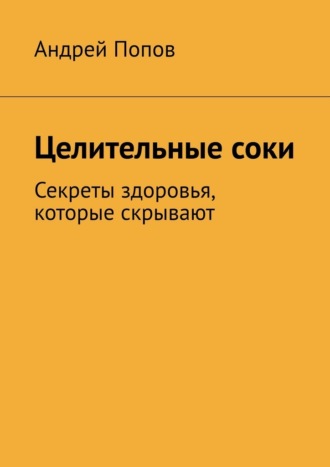 Андрей Попов. Целительные соки. Секреты здоровья, которые скрывают