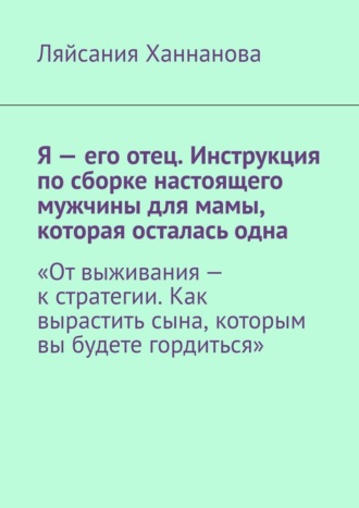 Ляйсания Ханнанова. Я – его отец. Инструкция по сборке настоящего мужчины для мамы, которая осталась одна. «От выживания – к стратегии. Как вырастить сына, которым вы будете гордиться»