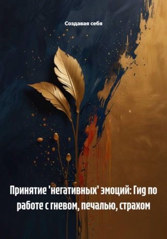 Создавая себя. Принятие 'негативных' эмоций: Гид по работе с гневом, печалью, страхом