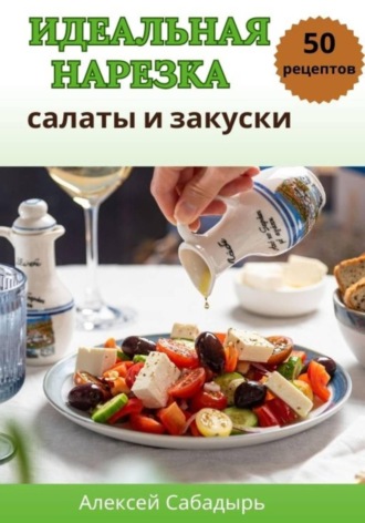 Алексей Сабадырь. Идеальная нарезка: салаты и закуски
