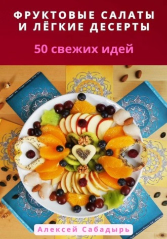 Алексей Сабадырь. Фруктовые салаты и лёгкие десерты: 50 свежих идей