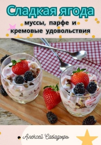 Алексей Сабадырь. Сладкая ягода: муссы, парфе и кремовые удовольствия