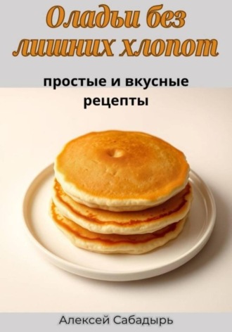 Алексей Сабадырь. Оладьи без лишних хлопот: простые и вкусные рецепты