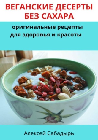 Алексей Сабадырь. Веганские десерты без сахара: оригинальные рецепты для здоровья и красоты
