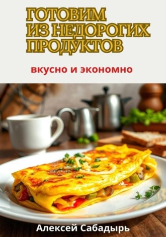Алексей Сабадырь. Готовим из недорогих продуктов: вкусно и экономно