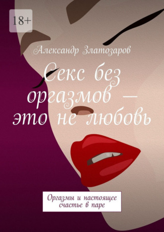 Александр Златозаров. Секс без оргазмов – это не любовь. Оргазмы и настоящее счастье в паре