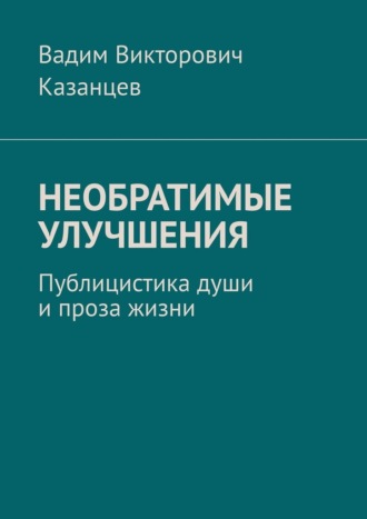 Вадим Викторович Казанцев. Необратимые улучшения. Публицистика души и проза жизни