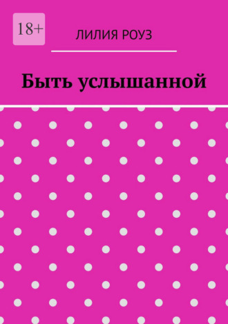 Лилия Роуз. Быть услышанной. Как женщине сохранить себя и построить гармоничные отношения