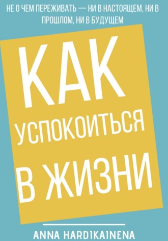 Anna Hardikainena. Как успокоиться в жизни: Не о чем переживать ни в настоящем, ни в прошлом, ни в будущем