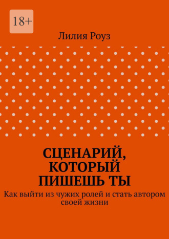 Лилия Роуз. Сценарий, который пишешь ты. Как выйти из чужих ролей и стать автором своей жизни
