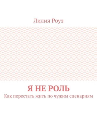 Лилия Роуз. Я не роль. Как перестать жить по чужим сценариям