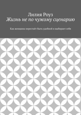 Лилия Роуз. Жизнь не по чужому сценарию. Как женщина перестаёт быть удобной и выбирает себя