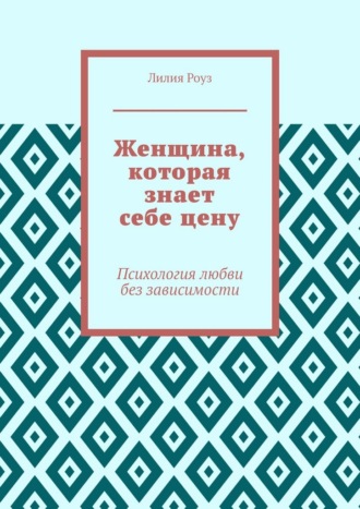 Лилия Роуз. Женщина, которая знает себе цену. Психология любви без зависимости