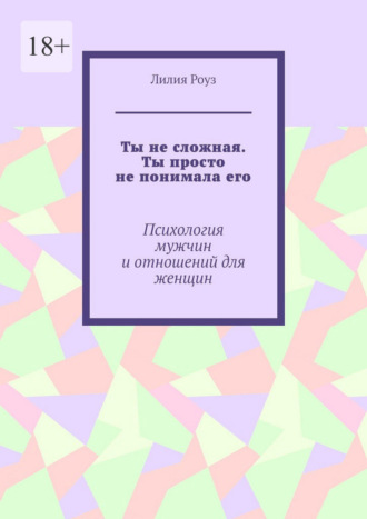 Лилия Роуз. Ты не сложная. Ты просто не понимала его. Психология мужчин и отношений для женщин