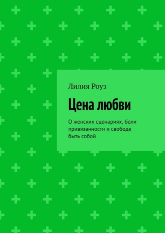 Лилия Роуз. Цена любви. О женских сценариях, боли привязанности и свободе быть собой