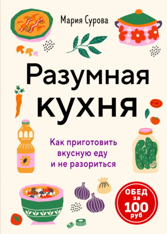 Мария Сурова. Разумная кухня. Как приготовить вкусную еду и не разориться. Обед за 100 рублей