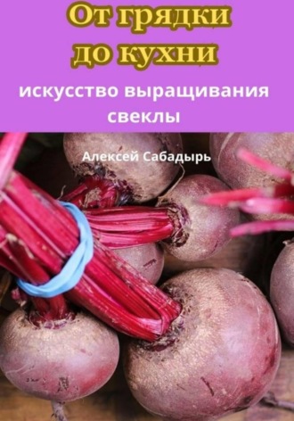 Алексей Сабадырь. От грядки до кухни искусство выращивания свеклы